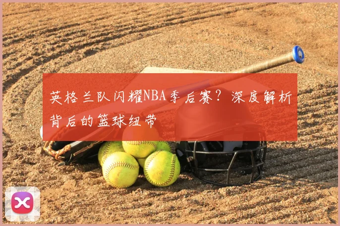 英格兰队闪耀NBA季后赛？深度解析背后的篮球纽带