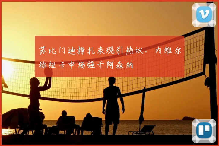 苏比门迪挣扎表现引热议，内维尔称纽卡中场强于阿森纳