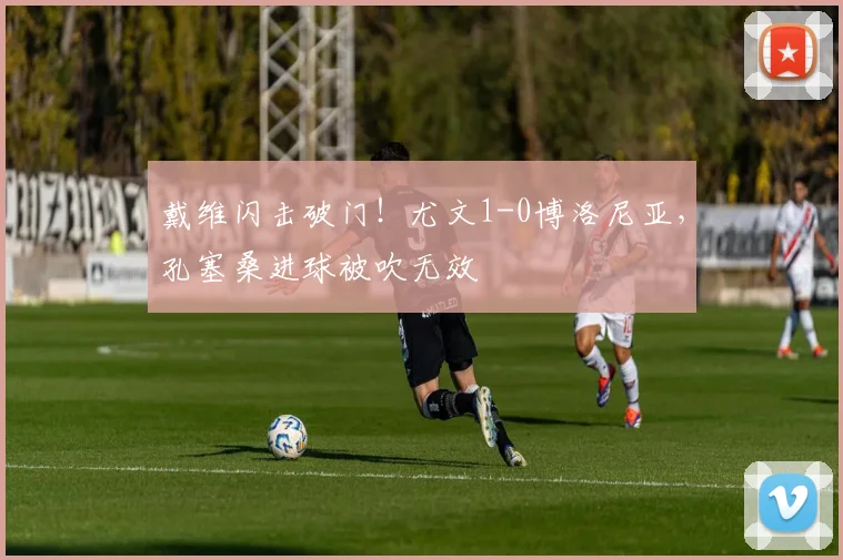 戴维闪击破门！尤文1-0博洛尼亚，孔塞桑进球被吹无效