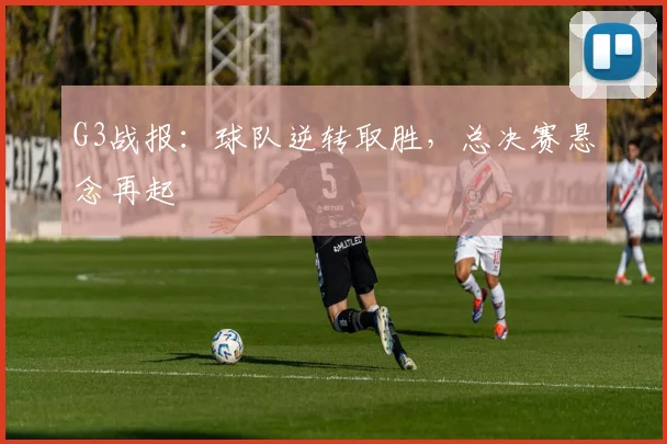 G3战报：球队逆转取胜，总决赛悬念再起