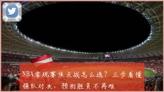 NBA常规赛焦点战怎么选？三步看懂强队对决，预测胜负不再难