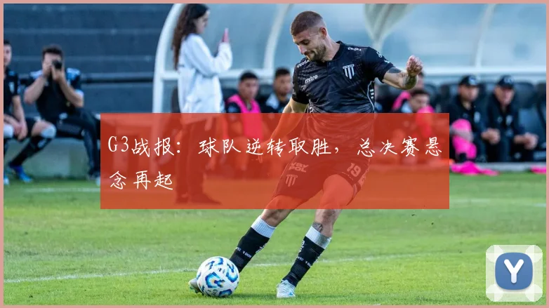 G3战报：球队逆转取胜，总决赛悬念再起