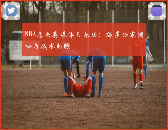 NBA总决赛媒体日采访：球星独家揭秘与战术前瞻