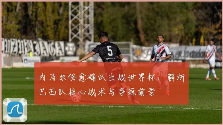 内马尔伤愈确认出战世界杯，解析巴西队核心战术与争冠前景