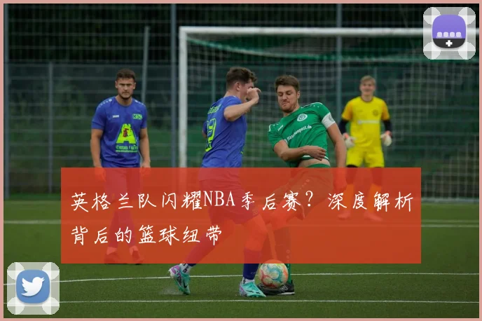 英格兰队闪耀NBA季后赛？深度解析背后的篮球纽带
