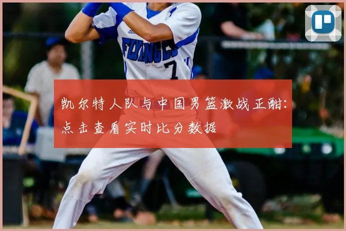 凯尔特人队与中国男篮激战正酣：点击查看实时比分数据
