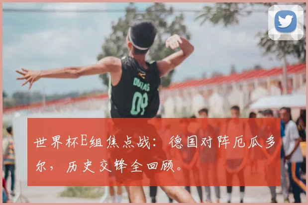 世界杯E组焦点战：德国对阵厄瓜多尔，历史交锋全回顾。