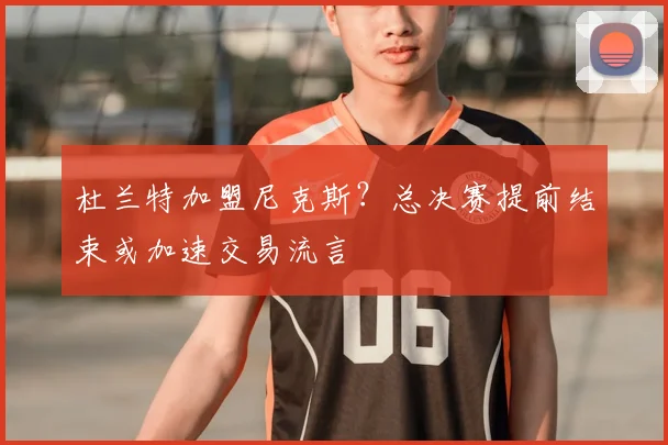 杜兰特加盟尼克斯?总决赛提前结束或加速交易流言